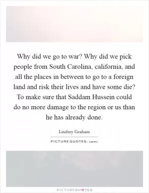 Why did we go to war? Why did we pick people from South Carolina, california, and all the places in between to go to a foreign land and risk their lives and have some die? To make sure that Saddam Hussein could do no more damage to the region or us than he has already done Picture Quote #1