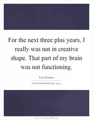 For the next three plus years, I really was not in creative shape. That part of my brain was not functioning Picture Quote #1