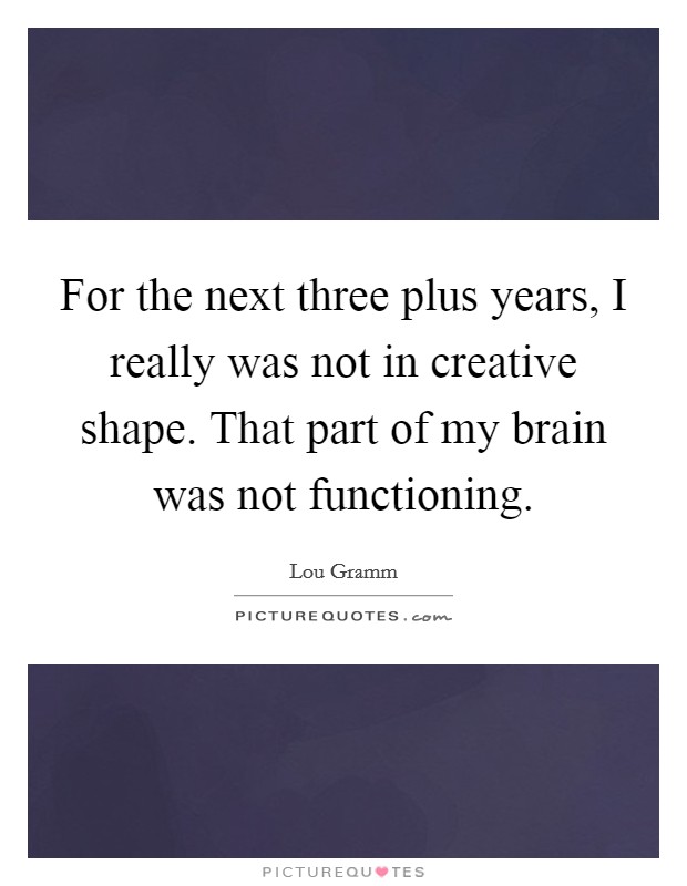 For the next three plus years, I really was not in creative shape. That part of my brain was not functioning Picture Quote #1