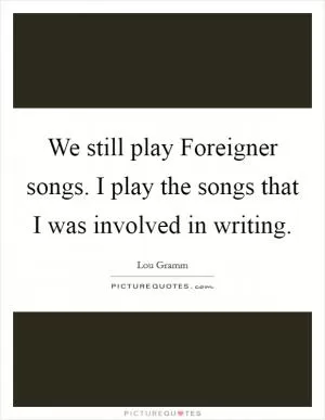 We still play Foreigner songs. I play the songs that I was involved in writing Picture Quote #1