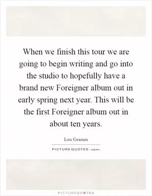 When we finish this tour we are going to begin writing and go into the studio to hopefully have a brand new Foreigner album out in early spring next year. This will be the first Foreigner album out in about ten years Picture Quote #1