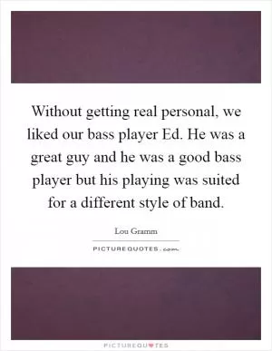 Without getting real personal, we liked our bass player Ed. He was a great guy and he was a good bass player but his playing was suited for a different style of band Picture Quote #1