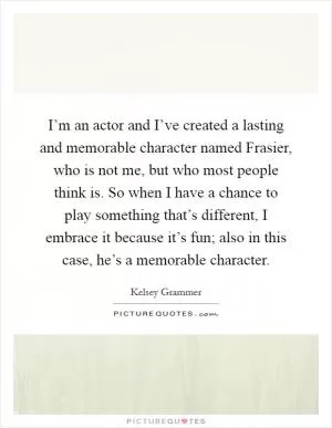 I’m an actor and I’ve created a lasting and memorable character named Frasier, who is not me, but who most people think is. So when I have a chance to play something that’s different, I embrace it because it’s fun; also in this case, he’s a memorable character Picture Quote #1