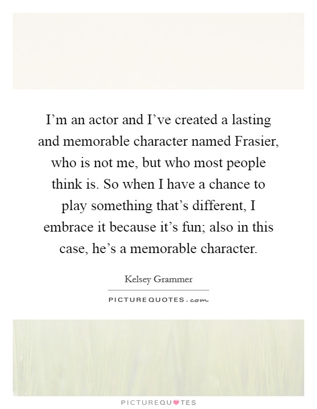 I'm an actor and I've created a lasting and memorable character named Frasier, who is not me, but who most people think is. So when I have a chance to play something that's different, I embrace it because it's fun; also in this case, he's a memorable character Picture Quote #1