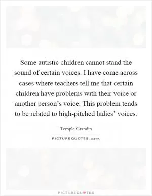 Some autistic children cannot stand the sound of certain voices. I have come across cases where teachers tell me that certain children have problems with their voice or another person’s voice. This problem tends to be related to high-pitched ladies’ voices Picture Quote #1