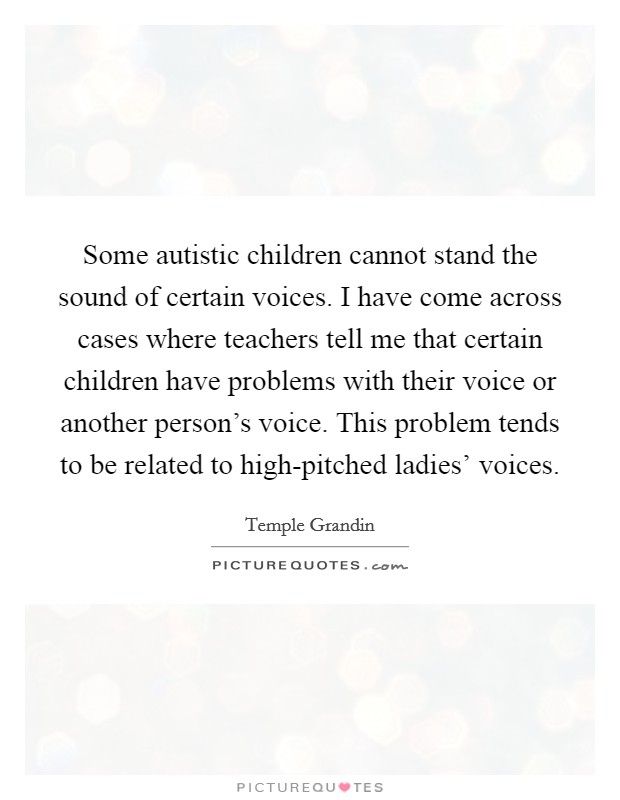 Some autistic children cannot stand the sound of certain voices. I have come across cases where teachers tell me that certain children have problems with their voice or another person's voice. This problem tends to be related to high-pitched ladies' voices Picture Quote #1