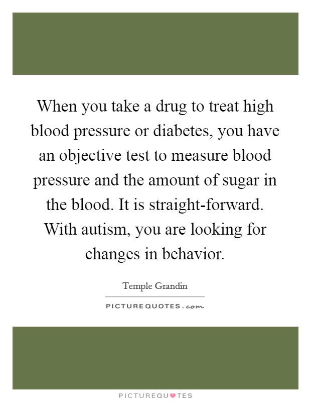 When you take a drug to treat high blood pressure or diabetes, you have an objective test to measure blood pressure and the amount of sugar in the blood. It is straight-forward. With autism, you are looking for changes in behavior Picture Quote #1