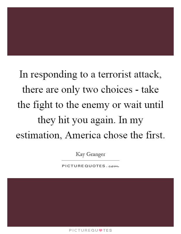 In responding to a terrorist attack, there are only two choices - take the fight to the enemy or wait until they hit you again. In my estimation, America chose the first Picture Quote #1