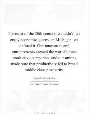 For most of the 20th century, we didn’t just enjoy economic success in Michigan, we defined it. Our innovators and entrepreneurs created the world’s most productive companies, and our unions made sure that productivity led to broad middle class prosperity Picture Quote #1