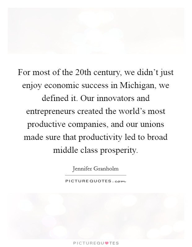 For most of the 20th century, we didn't just enjoy economic success in Michigan, we defined it. Our innovators and entrepreneurs created the world's most productive companies, and our unions made sure that productivity led to broad middle class prosperity Picture Quote #1