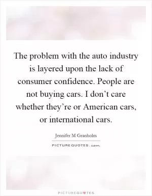 The problem with the auto industry is layered upon the lack of consumer confidence. People are not buying cars. I don’t care whether they’re or American cars, or international cars Picture Quote #1
