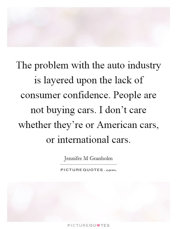 The problem with the auto industry is layered upon the lack of consumer confidence. People are not buying cars. I don't care whether they're or American cars, or international cars Picture Quote #1