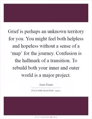 Grief is perhaps an unknown territory for you. You might feel both helpless and hopeless without a sense of a ‘map’ for the journey. Confusion is the hallmark of a transition. To rebuild both your inner and outer world is a major project Picture Quote #1