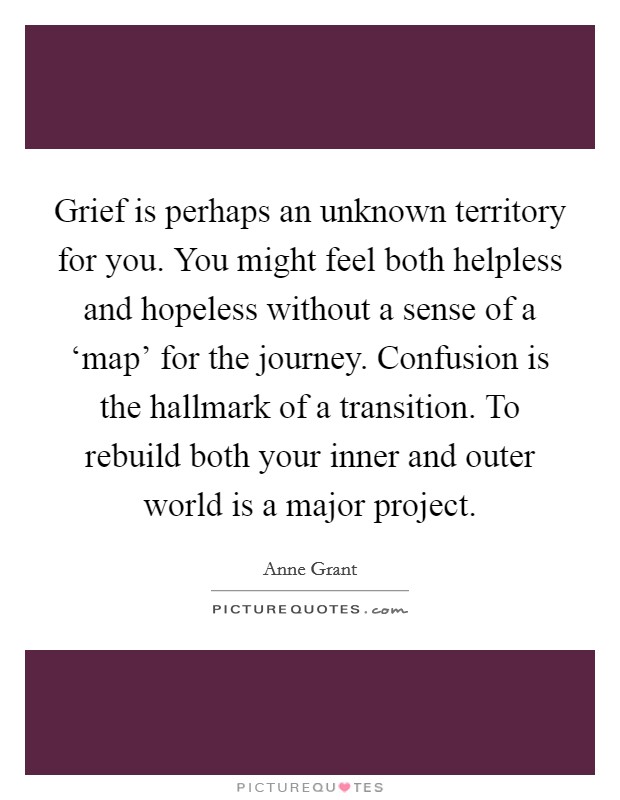 Grief is perhaps an unknown territory for you. You might feel both helpless and hopeless without a sense of a ‘map' for the journey. Confusion is the hallmark of a transition. To rebuild both your inner and outer world is a major project Picture Quote #1