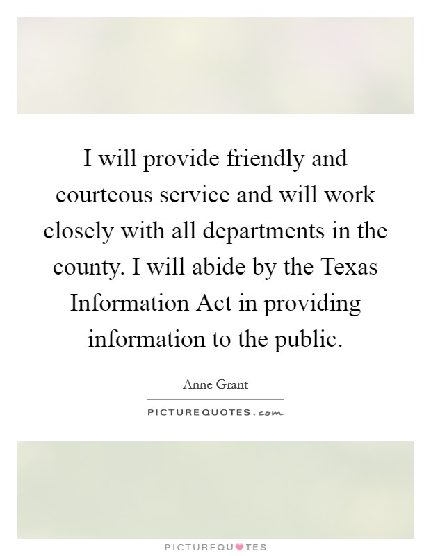 I will provide friendly and courteous service and will work closely with all departments in the county. I will abide by the Texas Information Act in providing information to the public Picture Quote #1