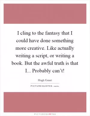 I cling to the fantasy that I could have done something more creative. Like actually writing a script, or writing a book. But the awful truth is that I... Probably can’t! Picture Quote #1