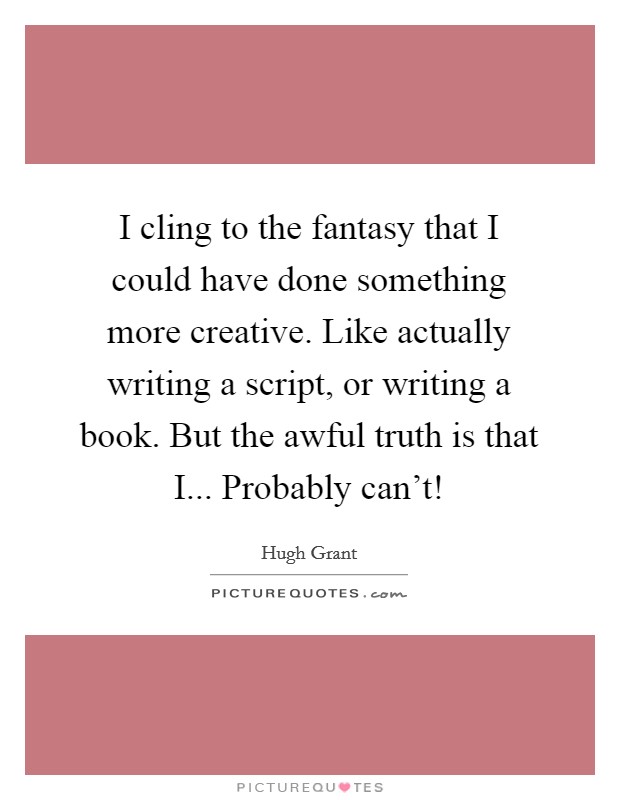 I cling to the fantasy that I could have done something more creative. Like actually writing a script, or writing a book. But the awful truth is that I... Probably can't! Picture Quote #1