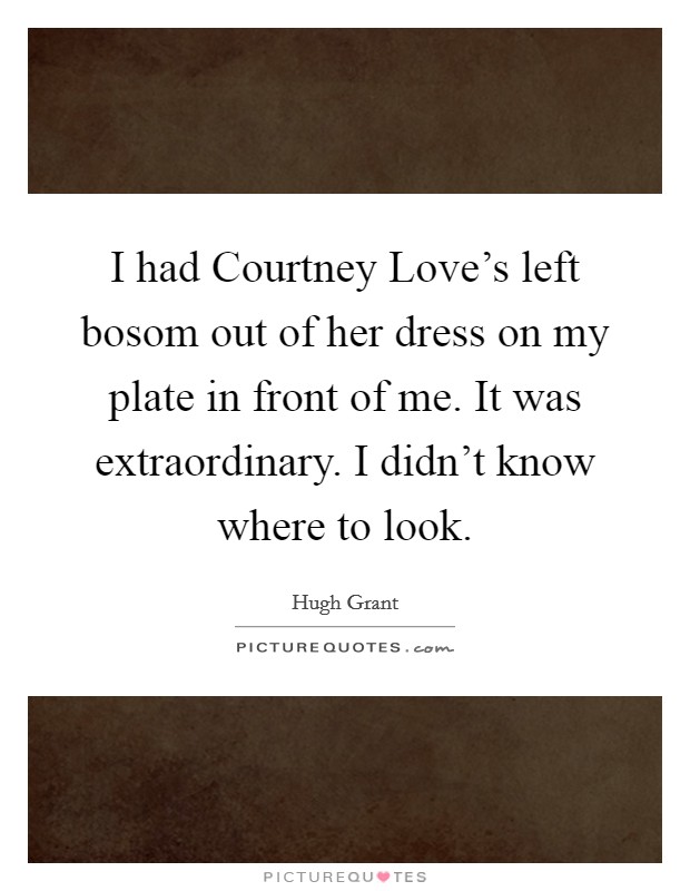 I had Courtney Love's left bosom out of her dress on my plate in front of me. It was extraordinary. I didn't know where to look Picture Quote #1