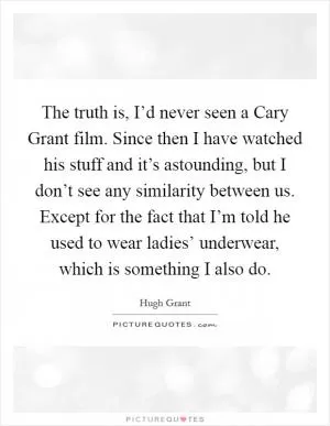 The truth is, I’d never seen a Cary Grant film. Since then I have watched his stuff and it’s astounding, but I don’t see any similarity between us. Except for the fact that I’m told he used to wear ladies’ underwear, which is something I also do Picture Quote #1