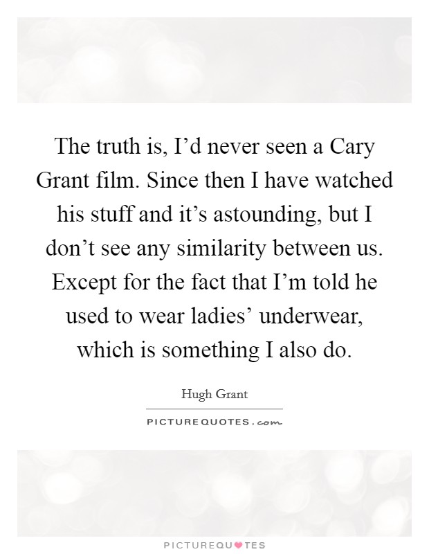 The truth is, I'd never seen a Cary Grant film. Since then I have watched his stuff and it's astounding, but I don't see any similarity between us. Except for the fact that I'm told he used to wear ladies' underwear, which is something I also do Picture Quote #1