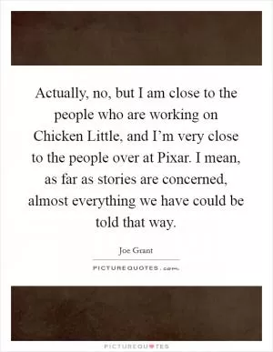 Actually, no, but I am close to the people who are working on Chicken Little, and I’m very close to the people over at Pixar. I mean, as far as stories are concerned, almost everything we have could be told that way Picture Quote #1