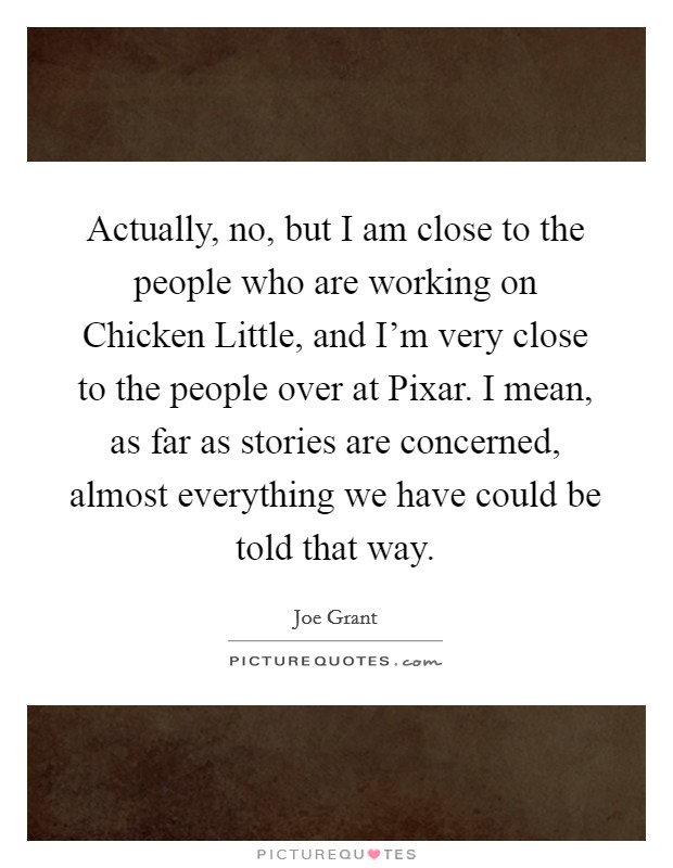 Actually, no, but I am close to the people who are working on Chicken Little, and I'm very close to the people over at Pixar. I mean, as far as stories are concerned, almost everything we have could be told that way Picture Quote #1
