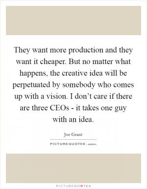 They want more production and they want it cheaper. But no matter what happens, the creative idea will be perpetuated by somebody who comes up with a vision. I don’t care if there are three CEOs - it takes one guy with an idea Picture Quote #1