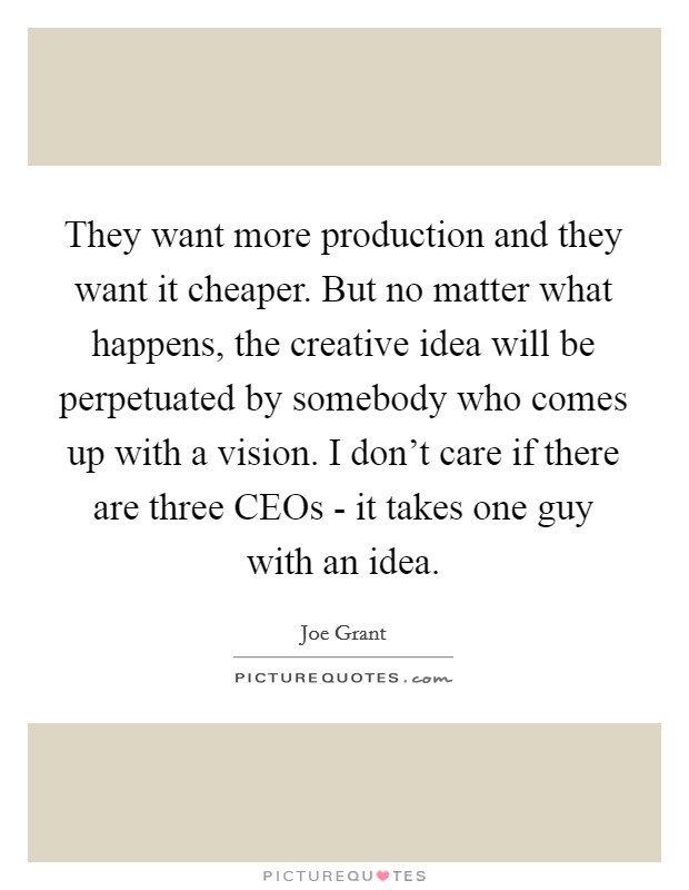 They want more production and they want it cheaper. But no matter what happens, the creative idea will be perpetuated by somebody who comes up with a vision. I don't care if there are three CEOs - it takes one guy with an idea Picture Quote #1
