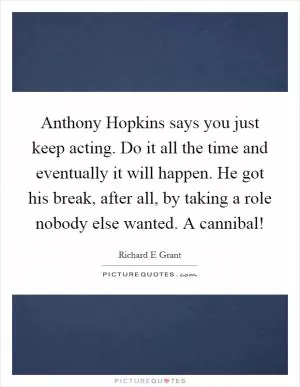 Anthony Hopkins says you just keep acting. Do it all the time and eventually it will happen. He got his break, after all, by taking a role nobody else wanted. A cannibal! Picture Quote #1