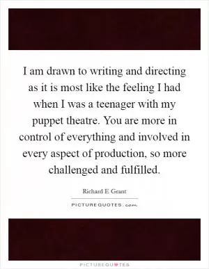 I am drawn to writing and directing as it is most like the feeling I had when I was a teenager with my puppet theatre. You are more in control of everything and involved in every aspect of production, so more challenged and fulfilled Picture Quote #1