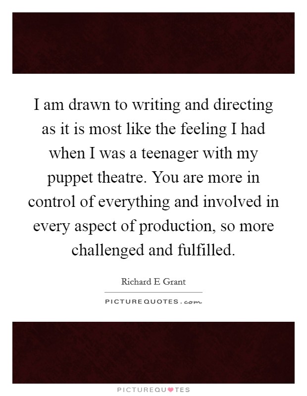 I am drawn to writing and directing as it is most like the feeling I had when I was a teenager with my puppet theatre. You are more in control of everything and involved in every aspect of production, so more challenged and fulfilled Picture Quote #1