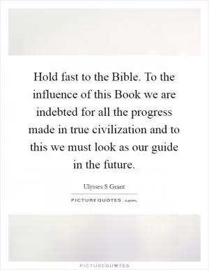 Hold fast to the Bible. To the influence of this Book we are indebted for all the progress made in true civilization and to this we must look as our guide in the future Picture Quote #1