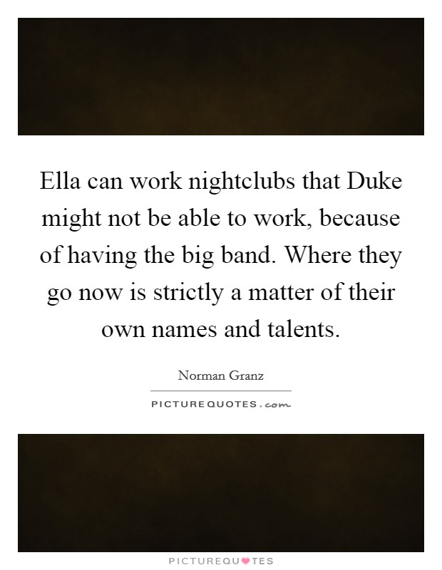 Ella can work nightclubs that Duke might not be able to work, because of having the big band. Where they go now is strictly a matter of their own names and talents Picture Quote #1