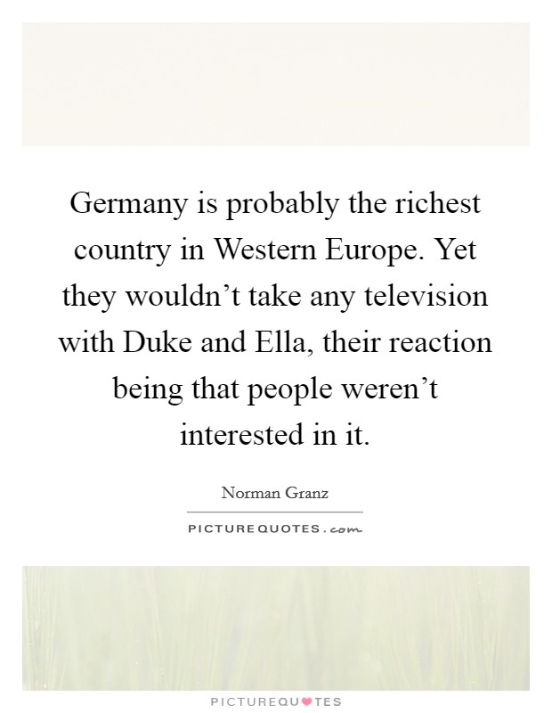 Germany is probably the richest country in Western Europe. Yet they wouldn't take any television with Duke and Ella, their reaction being that people weren't interested in it Picture Quote #1