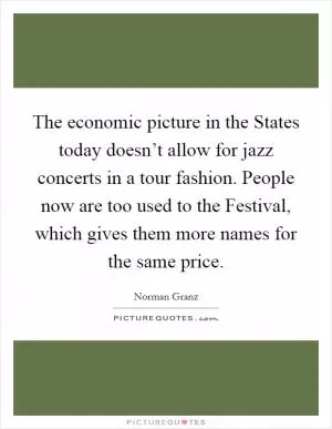 The economic picture in the States today doesn’t allow for jazz concerts in a tour fashion. People now are too used to the Festival, which gives them more names for the same price Picture Quote #1