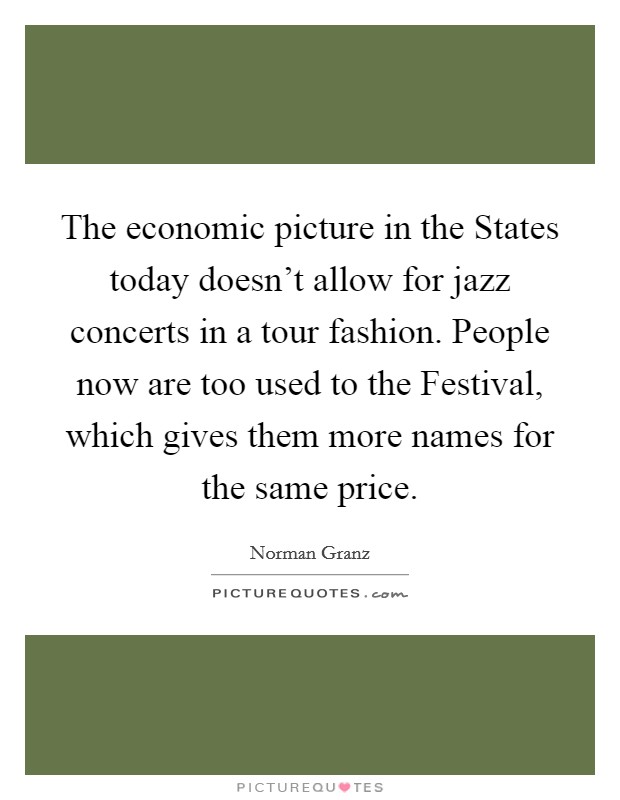 The economic picture in the States today doesn't allow for jazz concerts in a tour fashion. People now are too used to the Festival, which gives them more names for the same price Picture Quote #1
