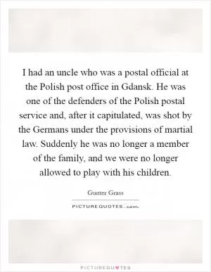 I had an uncle who was a postal official at the Polish post office in Gdansk. He was one of the defenders of the Polish postal service and, after it capitulated, was shot by the Germans under the provisions of martial law. Suddenly he was no longer a member of the family, and we were no longer allowed to play with his children Picture Quote #1