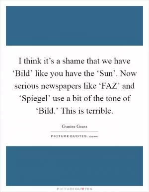 I think it’s a shame that we have ‘Bild’ like you have the ‘Sun’. Now serious newspapers like ‘FAZ’ and ‘Spiegel’ use a bit of the tone of ‘Bild.’ This is terrible Picture Quote #1