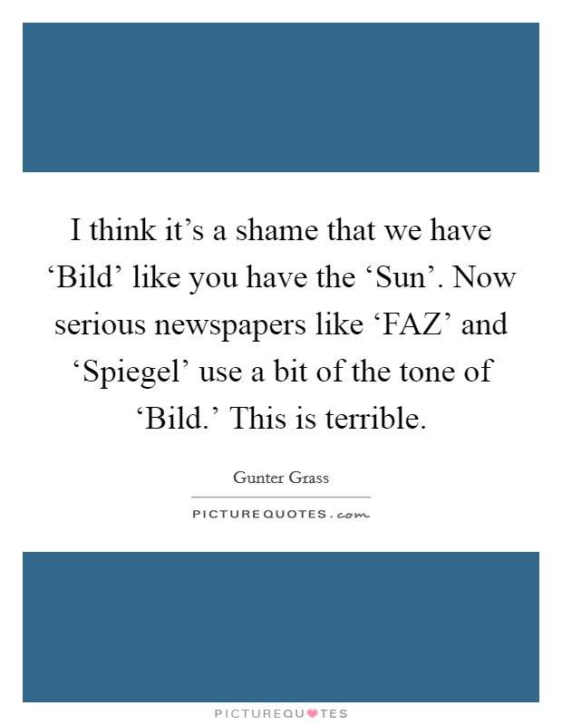 I think it's a shame that we have ‘Bild' like you have the ‘Sun'. Now serious newspapers like ‘FAZ' and ‘Spiegel' use a bit of the tone of ‘Bild.' This is terrible Picture Quote #1