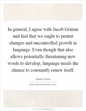 In general, I agree with Jacob Grimm and feel that we ought to permit changes and uncontrolled growth in language. Even though that also allows potentially threatening new words to develop, language needs the chance to constantly renew itself Picture Quote #1