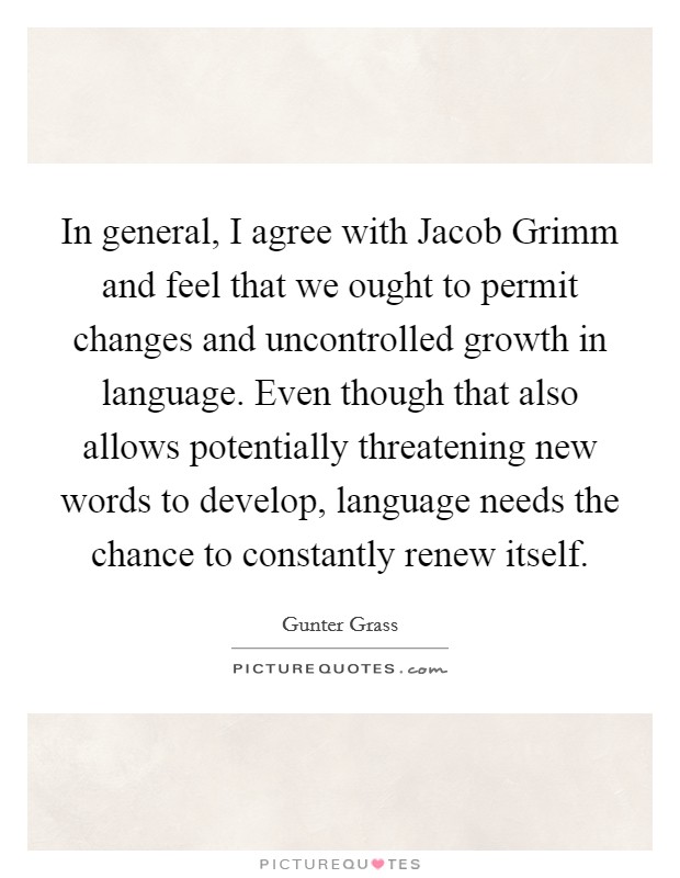 In general, I agree with Jacob Grimm and feel that we ought to permit changes and uncontrolled growth in language. Even though that also allows potentially threatening new words to develop, language needs the chance to constantly renew itself Picture Quote #1