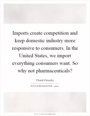 Imports create competition and keep domestic industry more responsive to consumers. In the United States, we import everything consumers want. So why not pharmaceuticals? Picture Quote #1