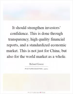 It should strengthen investors’ confidence. This is done through transparency, high quality financial reports, and a standardized economic market. This is not just for China, but also for the world market as a whole Picture Quote #1