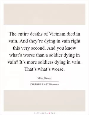 The entire deaths of Vietnam died in vain. And they’re dying in vain right this very second. And you know what’s worse than a soldier dying in vain? It’s more soldiers dying in vain. That’s what’s worse Picture Quote #1