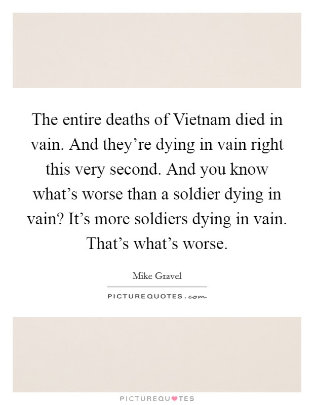 The entire deaths of Vietnam died in vain. And they're dying in vain right this very second. And you know what's worse than a soldier dying in vain? It's more soldiers dying in vain. That's what's worse Picture Quote #1