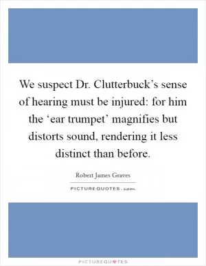 We suspect Dr. Clutterbuck’s sense of hearing must be injured: for him the ‘ear trumpet’ magnifies but distorts sound, rendering it less distinct than before Picture Quote #1