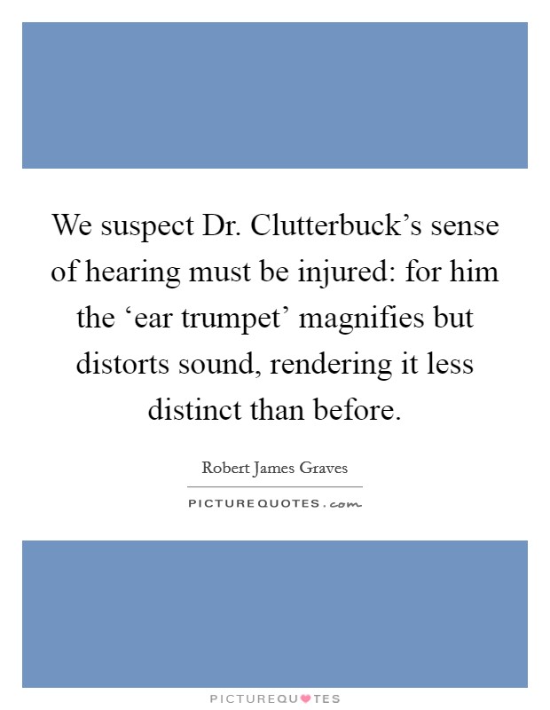 We suspect Dr. Clutterbuck's sense of hearing must be injured: for him the ‘ear trumpet' magnifies but distorts sound, rendering it less distinct than before Picture Quote #1