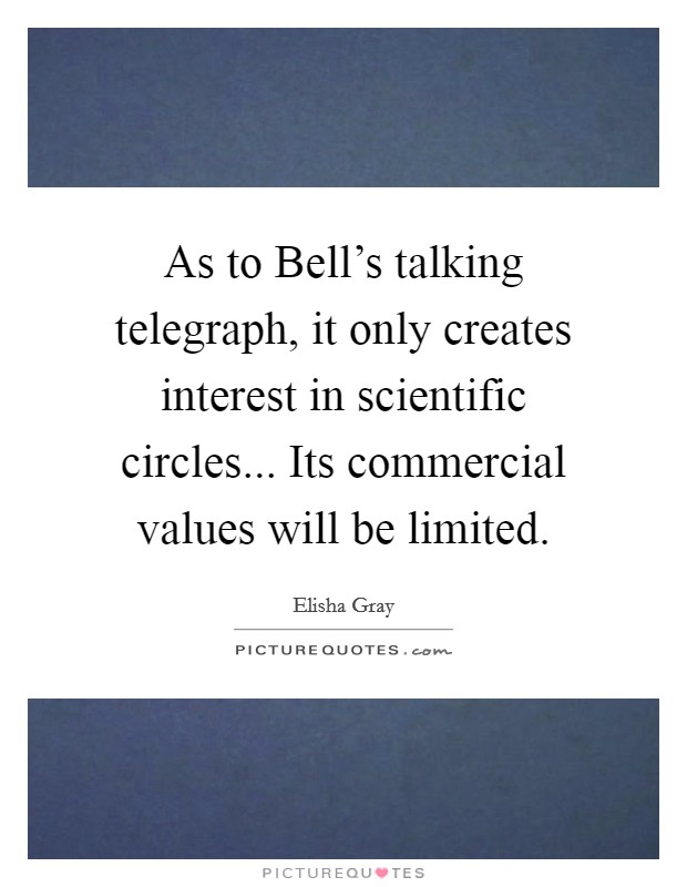 As to Bell's talking telegraph, it only creates interest in scientific circles... Its commercial values will be limited Picture Quote #1