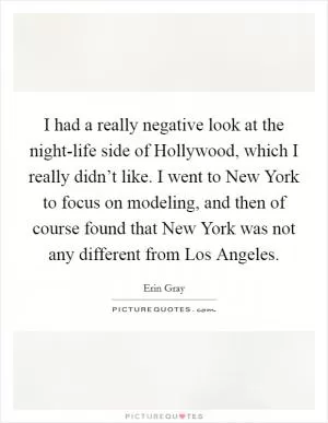 I had a really negative look at the night-life side of Hollywood, which I really didn’t like. I went to New York to focus on modeling, and then of course found that New York was not any different from Los Angeles Picture Quote #1