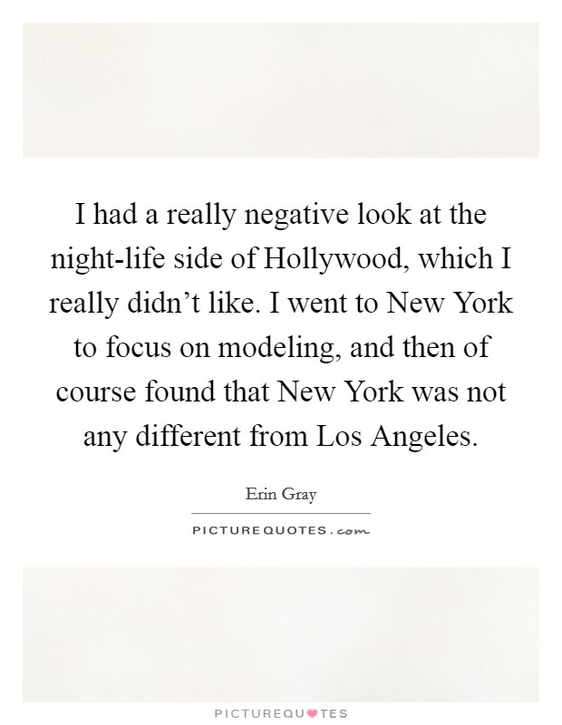 I had a really negative look at the night-life side of Hollywood, which I really didn't like. I went to New York to focus on modeling, and then of course found that New York was not any different from Los Angeles Picture Quote #1